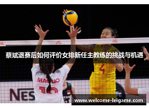 蔡斌退赛后如何评价女排新任主教练的挑战与机遇 蔡斌退赛后如何评价女排新任主教练的挑战与机遇