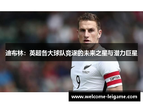 迪布林:英超各大球队竞逐的未来之星与潜力巨星 迪布林:英超各大球队竞逐的未来之星与潜力巨星