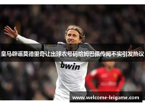 皇马辟谣莫德里奇让出球衣号码给姆巴佩传闻不实引发热议