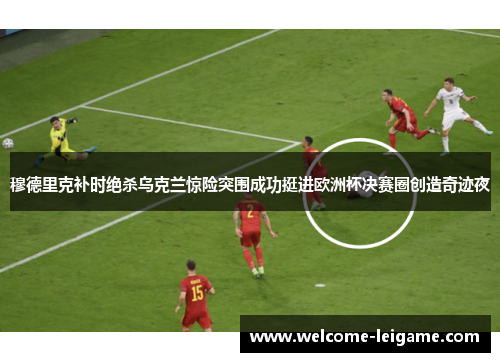 穆德里克补时绝杀乌克兰惊险突围成功挺进欧洲杯决赛圈创造奇迹夜